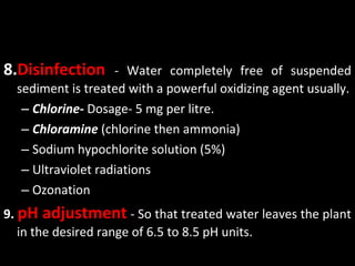 8.Disinfection      - Water completely free of suspended
  sediment is treated with a powerful oxidizing agent usually.
   – Chlorine- Dosage- 5 mg per litre.
   – Chloramine (chlorine then ammonia)
   – Sodium hypochlorite solution (5%)
   – Ultraviolet radiations
   – Ozonation
9. pH adjustment - So that treated water leaves the plant
   in the desired range of 6.5 to 8.5 pH units.
 