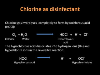 Chlorine as disinfectant

Chlorine gas hydrolyses completely to form hypochlorous acid
(HOCl):

     Cl2 + H2O                         HOCl + H+ + Cl–
Chlorine     Water                    Hypochlorous
                                          acid
The hypochlorous acid dissociates into hydrogen ions (H+) and
hypochlorite ions in the reversible reaction:

           HOCl                         H+    +        OCl–
       Hypochlorous acid                          Hypochlorite ions
 