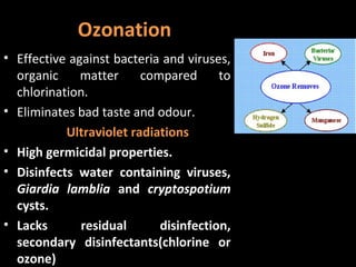 Ozonation
• Effective against bacteria and viruses,
  organic     matter     compared      to
  chlorination.
• Eliminates bad taste and odour.
           Ultraviolet radiations
• High germicidal properties.
• Disinfects water containing viruses,
  Giardia lamblia and cryptospotium
  cysts.
• Lacks       residual      disinfection,
  secondary disinfectants(chlorine or
  ozone)
 