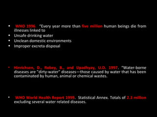 Case studies
•  WHO 1996. “Every year more than five million human beings die from
  illnesses linked to
• Unsafe drinking water
• Unclean domestic environments
• Improper excreta disposal



•   Hinrichsen, D., Robey, B., and Upadhyay, U.D. 1997. “Water-borne
    diseases are "dirty-water" diseases—those caused by water that has been
    contaminated by human, animal or chemical wastes.



•    WHO World Health Report 1999. Statistical Annex. Totals of 2.3 million
    excluding several water related diseases.
 