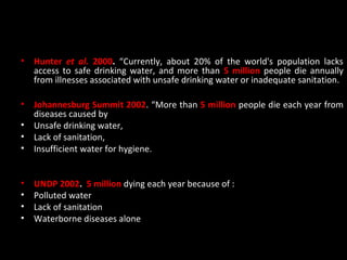 •   Hunter et al. 2000. “Currently, about 20% of the world's population lacks
    access to safe drinking water, and more than 5 million people die annually
    from illnesses associated with unsafe drinking water or inadequate sanitation.

•   Johannesburg Summit 2002. “More than 5 million people die each year from
    diseases caused by
•   Unsafe drinking water,
•   Lack of sanitation,
•   Insufficient water for hygiene.


•   UNDP 2002. 5 million dying each year because of :
•   Polluted water
•   Lack of sanitation
•   Waterborne diseases alone
 