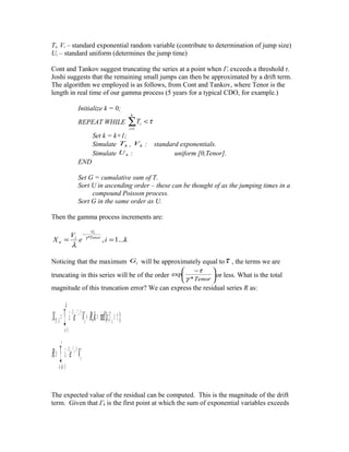 Ti, Vi – standard exponential random variable (contribute to determination of jump size)
Ui – standard uniform (determines the jump time)
Cont and Tankov suggest truncating the series at a point when Γi exceeds a threshold τ.
Joshi suggests that the remaining small jumps can then be approximated by a drift term.
The algorithm we employed is as follows, from Cont and Tankov, where Tenor is the
length in real time of our gamma process (5 years for a typical CDO, for example.)
Initialize k = 0;
REPEAT WHILE τ<∑=
k
i
iT
1
Set k = k+1;
Simulate kT , kV : standard exponentials.
Simulate kU : uniform [0,Tenor].
END
Set G = cumulative sum of T.
Sort U in ascending order – these can be thought of as the jumping times in a
compound Poisson process.
Sort G in the same order as U.
Then the gamma process increments are:
kie
V
X Tenor
G
i
ti
i
...1,*
==
−
γ
λ
Noticing that the maximum iG will be approximately equal toτ , the terms we are
truncating in this series will be of the order 




 −
Tenor*
exp
γ
τ
or less. What is the total
magnitude of this truncation error? We can express the residual series R as:
∑
∑
∞
+=
Γ−−
=
Γ−−
=
≡
>Γ=+=
1
/1
1
/1
1 };inf{,
ki
i
i
k
i
iT
VeR
ikRVeX
i
i
γ
γ
λ
τλ
The expected value of the residual can be computed. This is the magnitude of the drift
term. Given that Γk is the first point at which the sum of exponential variables exceeds
 
