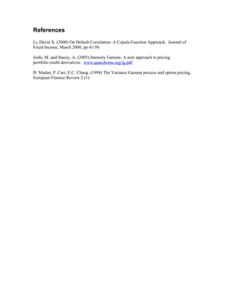 References
Li, David X. (2000) On Default Correlation: A Copula Function Approach. Journal of
Fixed Income, March 2000, pp 41-50.
Joshi, M. and Stacey, A. (2005) Intensity Gamma: A new approach to pricing
portfolio credit derivatives. www.quarchome.org/ig.pdf
D. Madan, P. Carr, E.C. Chang. (1998) The Variance Gamma process and option pricing,
European Finance Review 2 (1)
 