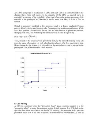 A CDO is composed of a collection of CDSs and each CDS is a contract based on the
chances that a firm will survive to the maturity of the CDS. A survival curve is
essentially a mapping of the probability of survival of an entity, as time progresses. It is
essential to the pricing of a CDO since it speaks about how likely it is for a firm to
default.
Default is commonly modeled as Cox process, which is a doubly stochastic Poisson
process. Here λ, the forward intensity of a Poisson process is not constant in time. While
for a Coz process λ is stochastic, in our case we treat lambda as piecewise constant,
changing with time. The probability that a firm survives to time T is given by
Pr (τ > T) = exp[
0
( )
T
u duλ−∫ ]
Thus, instead of the actual survival probability X(0,T), the forward intensity curve λ(t)
gives the same information, i.e. both talk about the chances of a firm surviving in time.
Hence, in practice the λ(t) curve is referred to as the survival curve, and is integral to the
pricing of CDOs, CDSs and other credit products.
Survival Curve in terms of λ
0
0.001
0.002
0.003
0.004
0.005
0.006
0 1 2 3 4 5 6
Time
Intensity
b) CDS Pricing
A CDS is a contract where the “protection buyer” pays a running coupon c to the
“protection seller”, in return for protection against default on some firm. If default on the
specified firm takes place before the final CDS maturity, the protection seller pays the
protection buyer 1−R at the time of default. R is the observed recovery rate. At time of
 