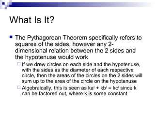 What Is It?
 The Pythagorean Theorem specifically refers to
squares of the sides, however any 2-
dimensional relation between the 2 sides and
the hypotenuse would work
 If we drew circles on each side and the hypotenuse,
with the sides as the diameter of each respective
circle, then the areas of the circles on the 2 sides will
sum up to the area of the circle on the hypotenuse
 Algebraically, this is seen as ka2
+ kb2
= kc2
since k
can be factored out, where k is some constant
 