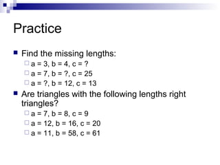 Practice
 Find the missing lengths:
 a = 3, b = 4, c = ?
 a = 7, b = ?, c = 25
 a = ?, b = 12, c = 13
 Are triangles with the following lengths right
triangles?
 a = 7, b = 8, c = 9
 a = 12, b = 16, c = 20
 a = 11, b = 58, c = 61
 