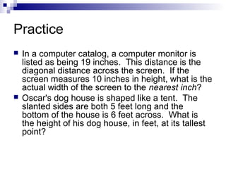 Practice
 In a computer catalog, a computer monitor is
listed as being 19 inches. This distance is the
diagonal distance across the screen. If the
screen measures 10 inches in height, what is the
actual width of the screen to the nearest inch?
 Oscar's dog house is shaped like a tent. The
slanted sides are both 5 feet long and the
bottom of the house is 6 feet across. What is
the height of his dog house, in feet, at its tallest
point?
 