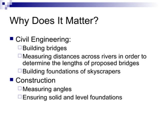 Why Does It Matter?
 Civil Engineering:
Building bridges
Measuring distances across rivers in order to
determine the lengths of proposed bridges
Building foundations of skyscrapers
 Construction
Measuring angles
Ensuring solid and level foundations
 