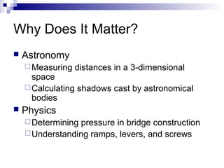 Why Does It Matter?
 Astronomy
Measuring distances in a 3-dimensional
space
Calculating shadows cast by astronomical
bodies
 Physics
Determining pressure in bridge construction
Understanding ramps, levers, and screws
 