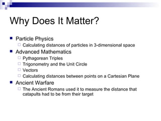Why Does It Matter?
 Particle Physics
 Calculating distances of particles in 3-dimensional space
 Advanced Mathematics
 Pythagorean Triples
 Trigonometry and the Unit Circle
 Vectors
 Calculating distances between points on a Cartesian Plane
 Ancient Warfare
 The Ancient Romans used it to measure the distance that
catapults had to be from their target
 
