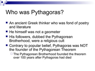 Who was Pythagoras?
 An ancient Greek thinker who was fond of poetry
and literature
 He himself was not a geometer
 His followers, dubbed the Pythagorean
Brotherhood, were a religious cult
 Contrary to popular belief, Pythagoras was NOT
the founder of the Pythagorean Theorem
 The Pythagorean Brotherhood founded the theorem
over 100 years after Pythagoras had died
 