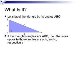 What Is It?
 Let’s label the triangle by its angles ABC
 If the triangle’s angles are ABC, then the sides
opposite those angles are a, b, and c,
respectively
AC
B
b
a
c
 