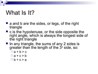What Is It?
 a and b are the sides, or legs, of the right
triangle
 c is the hypotenuse, or the side opposite the
right angle, which is always the longest side of
the right triangle
 In any triangle, the sums of any 2 sides is
greater than the length of the 3rd
side, so:
 a + b > c
 a + c > b
 b + c > a
 