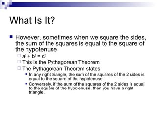 What Is It?
 However, sometimes when we square the sides,
the sum of the squares is equal to the square of
the hypotenuse
 a2
+ b2
= c2
 This is the Pythagorean Theorem
 The Pythagorean Theorem states:
 In any right triangle, the sum of the squares of the 2 sides is
equal to the square of the hypotenuse.
 Conversely, if the sum of the squares of the 2 sides is equal
to the square of the hypotenuse, then you have a right
triangle.
 
