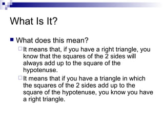 What Is It?
 What does this mean?
It means that, if you have a right triangle, you
know that the squares of the 2 sides will
always add up to the square of the
hypotenuse.
It means that if you have a triangle in which
the squares of the 2 sides add up to the
square of the hypotenuse, you know you have
a right triangle.
 