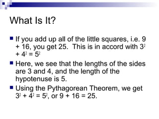 What Is It?
 If you add up all of the little squares, i.e. 9
+ 16, you get 25. This is in accord with 32
+ 42
= 52
 Here, we see that the lengths of the sides
are 3 and 4, and the length of the
hypotenuse is 5.
 Using the Pythagorean Theorem, we get
32
+ 42
= 52
, or 9 + 16 = 25.
 