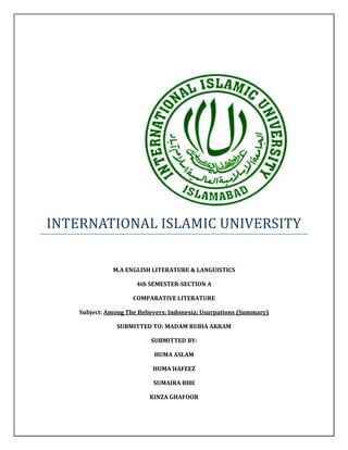 INTERNATIONAL ISLAMIC UNIVERSITY
M.A ENGLISH LITERATURE & LANGUISTICS
4th SEMESTER-SECTION A
COMPARATIVE LITERATURE
Subject: Among The Believers: Indonesia; Usurpations (Summary)
SUBMITTED TO: MADAM RUBIA AKRAM
SUBMITTED BY:
HUMA ASLAM
HUMA HAFEEZ
SUMAIRA BIBI
KINZA GHAFOOR
 