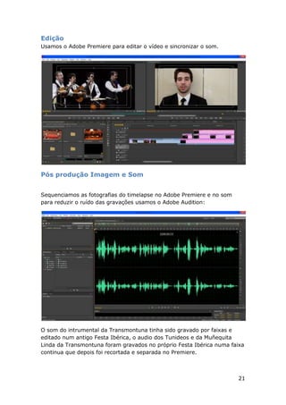 21
Edição
Usamos o Adobe Premiere para editar o vídeo e sincronizar o som.
Pós produção Imagem e Som
Sequenciamos as fotografias do timelapse no Adobe Premiere e no som
para reduzir o ruído das gravações usamos o Adobe Audition:
O som do intrumental da Transmontuna tinha sido gravado por faixas e
editado num antigo Festa Ibérica, o audio dos Tunideos e da Muñequita
Linda da Transmontuna foram gravados no próprio Festa Ibérica numa faixa
continua que depois foi recortada e separada no Premiere.
 
