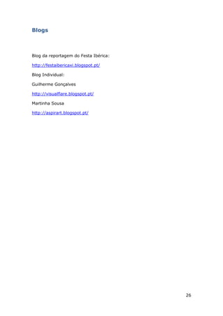 26
Blogs
Blog da reportagem do Festa Ibérica:
http://festaibericaxi.blogspot.pt/
Blog Individual:
Guilherme Gonçalves
http://visualflare.blogspot.pt/
Martinha Sousa
http://aspirart.blogspot.pt/
 