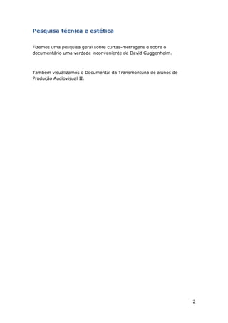 2
Pesquisa técnica e estética
Fizemos uma pesquisa geral sobre curtas-metragens e sobre o
documentário uma verdade inconveniente de David Guggenheim.
Também visualizamos o Documental da Transmontuna de alunos de
Produção Audiovisual II.
 