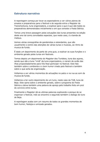 4
Estrutura narrativa
A reportagem começa por levar os espectadores a ver vários planos de
ensaios e preparativos para o festival e de seguida entra o Magister da
Transmontuna, tuna organizadora, a explicar para o que é que são todos os
preparativos demonstrados inicialmente e em que consiste o Festa Ibérica.
Temos uma breve passagem pelas actuações das tunas presentes na edição
deste ano tal como convidados especiais, que neste caso, é a banda de
mateus.
Vemos várias coreografias de pandeiretas e estandartes, que são
usualmente o centro das atenções de várias tunas e musicas, ao ritmo da
musica de fundo.
É dado um depoimento da parte de uma guia, a explicar as suas funções e o
ambiente gerado pelas tunas em festivais.
Temos depois um depoimento do Magister dos Tunideos, tuna dos açores,
sendo que são a tuna "irmã" da tuna organizadora, e vieram de avião das
ilhas propositadamente para Vila Real participar no festival. Este fala
também sobre o ambiente e o bom humor criado pelo festival e também
sobre o que acha da organização.
Voltamos a ver vários momentos de actuações no palco e na rua ao som da
musica de fundo.
Voltamos a ter outro depoimento de um tuno, neste caso da TUB, tuna de
Beja. Este opina sobre o ambiente gerado, sobre o programa do Festa
Ibérica e deixa também uma palavra de apreço pelo trabalho feito em prol
do convívio entre tunas.
Finalmente o Magister dá as ultimas palavras explicando o porque de se
organizar o festival, indo ao encontro e seguindo também o dialogo do tuno
de Beja.
A reportagem acaba com um resumo de todos os grandes momentos de
bom humor, festejos e amizade gerados.
 