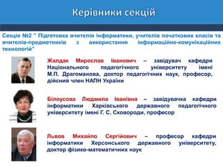 Секція №2 ” Підготовка вчителів інформатики, учителів початкових класів та
вчителів-предметників з використання інформаційно-комунікаційних
технологій”
Жалдак Мирослав Іванович – завідувач кафедри
Національного педагогічного університету імені
М.П. Драгоманова, доктор педагогічних наук, професор,
дійсний член НАПН України
Білоусова Людмила Іванівна – завідувачка кафедри
інформатики Харківського державного педагогічного
університету імені Г. С. Сковороди, професор
Львов Михайло Сергійович – професор кафедри
інформатики Херсонського державного університету,
доктор фізико-математичних наук
 