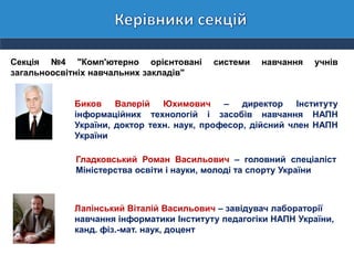 Секція №4 "Комп'ютерно орієнтовані системи навчання учнів
загальноосвітніх навчальних закладів"
Биков Валерій Юхимович – директор Інституту
інформаційних технологій і засобів навчання НАПН
України, доктор техн. наук, професор, дійсний член НАПН
України
Гладковський Роман Васильович – головний спеціаліст
Міністерства освіти і науки, молоді та спорту України
Лапінський Віталій Васильович – завідувач лабораторії
навчання інформатики Інституту педагогіки НАПН України,
канд. фіз.-мат. наук, доцент
 