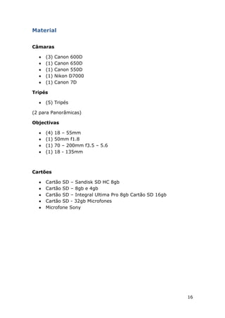 16
Material
Câmaras
(3) Canon 600D
(1) Canon 650D
(1) Canon 550D
(1) Nikon D7000
(1) Canon 7D
Tripés
(5) Tripés
(2 para Panorâmicas)
Objectivas
(4) 18 – 55mm
(1) 50mm f1.8
(1) 70 – 200mm f3.5 – 5.6
(1) 18 - 135mm
Cartões
Cartão SD – Sandisk SD HC 8gb
Cartão SD – 8gb e 4gb
Cartão SD – Integral Ultima Pro 8gb Cartão SD 16gb
Cartão SD - 32gb Microfones
Microfone Sony
 