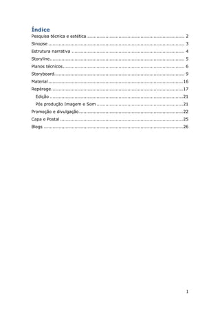 1
Índice
Pesquisa técnica e estética................................................................... 2
Sinopse ............................................................................................. 3
Estrutura narrativa ............................................................................. 4
Storyline............................................................................................ 5
Planos técnicos................................................................................... 6
Storyboard......................................................................................... 9
Material............................................................................................16
Repérage..........................................................................................17
Edição ...........................................................................................21
Pós produção Imagem e Som ...........................................................21
Promoção e divulgação.......................................................................22
Capa e Postal ....................................................................................25
Blogs ...............................................................................................26
 