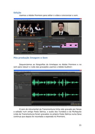 21
Edição
Usamos o Adobe Premiere para editar o vídeo e sincronizar o som.
Pós produção Imagem e Som
Sequenciamos as fotografias do timelapse no Adobe Premiere e no
som para reduzir o ruído das gravações usamos o Adobe Audition:
O som do intrumental da Transmontuna tinha sido gravado por faixas
e editado num antigo Festa Ibérica, o audio dos Tunideos e da Muñequita
Linda da Transmontuna foram gravados no próprio Festa Ibérica numa faixa
continua que depois foi recortada e separada no Premiere.
 