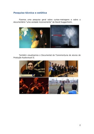 2
Pesquisa técnica e estética
Fizemos uma pesquisa geral sobre curtas-metragens e sobre o
documentário "uma verdade inconveniente" de David Guggenheim.
Também visualizamos o Documental da Transmontuna de alunos de
Produção Audiovisual II.
 