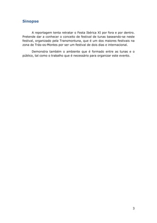 3
Sinopse
A reportagem tenta retratar o Festa Ibérica XI por fora e por dentro.
Pretende dar a conhecer o conceito de festival de tunas baseando-se neste
festival, organizado pela Transmontuna, que é um dos maiores festivais na
zona de Trás-os-Montes por ser um festival de dois dias e internacional.
Demonstra também o ambiente que é formado entre as tunas e o
público, tal como o trabalho que é necessário para organizar este evento.
 