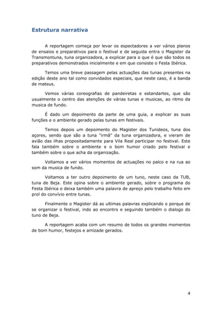 4
Estrutura narrativa
A reportagem começa por levar os espectadores a ver vários planos
de ensaios e preparativos para o festival e de seguida entra o Magister da
Transmontuna, tuna organizadora, a explicar para o que é que são todos os
preparativos demonstrados inicialmente e em que consiste o Festa Ibérica.
Temos uma breve passagem pelas actuações das tunas presentes na
edição deste ano tal como convidados especiais, que neste caso, é a banda
de mateus.
Vemos várias coreografias de pandeiretas e estandartes, que são
usualmente o centro das atenções de várias tunas e musicas, ao ritmo da
musica de fundo.
É dado um depoimento da parte de uma guia, a explicar as suas
funções e o ambiente gerado pelas tunas em festivais.
Temos depois um depoimento do Magister dos Tunideos, tuna dos
açores, sendo que são a tuna "irmã" da tuna organizadora, e vieram de
avião das ilhas propositadamente para Vila Real participar no festival. Este
fala também sobre o ambiente e o bom humor criado pelo festival e
também sobre o que acha da organização.
Voltamos a ver vários momentos de actuações no palco e na rua ao
som da musica de fundo.
Voltamos a ter outro depoimento de um tuno, neste caso da TUB,
tuna de Beja. Este opina sobre o ambiente gerado, sobre o programa do
Festa Ibérica e deixa também uma palavra de apreço pelo trabalho feito em
prol do convívio entre tunas.
Finalmente o Magister dá as ultimas palavras explicando o porque de
se organizar o festival, indo ao encontro e seguindo também o dialogo do
tuno de Beja.
A reportagem acaba com um resumo de todos os grandes momentos
de bom humor, festejos e amizade gerados.
 