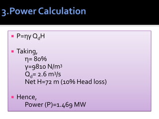  P=ηγ QdH
 Taking,
η= 80%
γ=9810 N/m3
Qd= 2.6 m3/s
Net H=72 m (10% Head loss)
 Hence,
Power (P)=1.469 MW
 