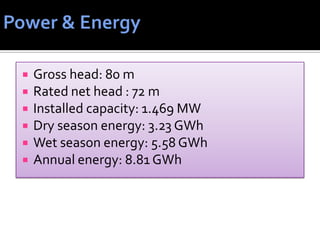  Gross head: 80 m
 Rated net head : 72 m
 Installed capacity: 1.469 MW
 Dry season energy: 3.23 GWh
 Wet season energy: 5.58 GWh
 Annual energy: 8.81 GWh
 