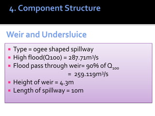  Type = ogee shaped spillway
 High flood(Q100) = 287.71m3/s
 Flood pass through weir= 90% of Q100
= 259.119m3/s
 Height of weir = 4.3m
 Length of spillway = 10m
 