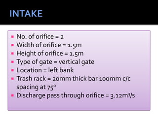  No. of orifice = 2
 Width of orifice = 1.5m
 Height of orifice = 1.5m
 Type of gate = vertical gate
 Location = left bank
 Trash rack = 20mm thick bar 100mm c/c
spacing at 75o
 Discharge pass through orifice = 3.12m3/s
 