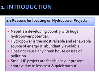 Nepal is a developing country with huge
hydropower potential.
 Hydropower is the most reliable and renewable
source of energy & abundantly available.
 Does not cause any green house gasses or
pollution
 Small HP project are feasible in our present
context due to less cost & quick output
1.1 Reasons for focusing on Hydropower Projects
 