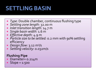  Type: Double chamber, continuous flushing type
 Settling zone length: 32.00 m
 Inlet transition length: 14.7 m
 Single basin width: 1.6 m
 Effective depth: 4.9 m
 Particle size to be settled: 0.2 mm with 90% settling
efficiency
 Design flow: 3.12 m3/s
 Settling velocity: 0.032m/s
Flushing Pipe
 Diameter= 0.214m
 Slope = 1:500
 
