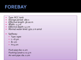  Type: RCC tank
 Storage period: 180 s
 Effective length: 36.00 m
 Width: 2.5 m
 Effective depth: 5.2 m
 Normal water level: 970.2 m amsl
 Spillway:
 Type: ogee
 L = 8.3m
 B= 2m
 H=5.2m
Flush pipe dia= 0.2m
FlushingCanal=1 x 0.5 m
Air vent pipe: dia. 0.2m
 