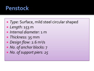  Type: Surface, mild steel circular shaped
 Length: 153 m
 Internal diameter: 1 m
 Thickness: 35 mm
 Design flow: 2.6 m3/s
 No. of anchor blocks: 7
 No. of support piers: 25
 