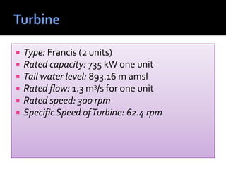  Type: Francis (2 units)
 Rated capacity: 735 kW one unit
 Tail water level: 893.16 m amsl
 Rated flow: 1.3 m3/s for one unit
 Rated speed: 300 rpm
 Specific Speed ofTurbine: 62.4 rpm
 