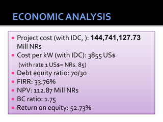  Project cost (with IDC, ): 144,741,127.73
Mill NRs
 Cost per kW (with IDC): 3855 US$
(with rate 1 US$= NRs. 85)
 Debt equity ratio: 70/30
 FIRR: 33.76%
 NPV: 112.87 Mill NRs
 BC ratio: 1.75
 Return on equity: 52.73%
 