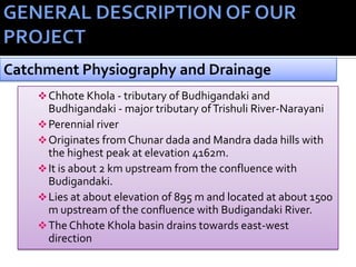 Chhote Khola - tributary of Budhigandaki and
Budhigandaki - major tributary ofTrishuli River-Narayani
Perennial river
Originates from Chunar dada and Mandra dada hills with
the highest peak at elevation 4162m.
It is about 2 km upstream from the confluence with
Budigandaki.
Lies at about elevation of 895 m and located at about 1500
m upstream of the confluence with Budigandaki River.
The Chhote Khola basin drains towards east-west
direction
Catchment Physiography and Drainage
 
