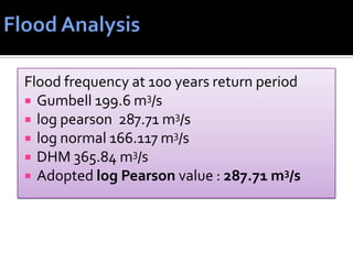 Flood frequency at 100 years return period
 Gumbell 199.6 m3/s
 log pearson 287.71 m3/s
 log normal 166.117 m3/s
 DHM 365.84 m3/s
 Adopted log Pearson value : 287.71 m3/s
 