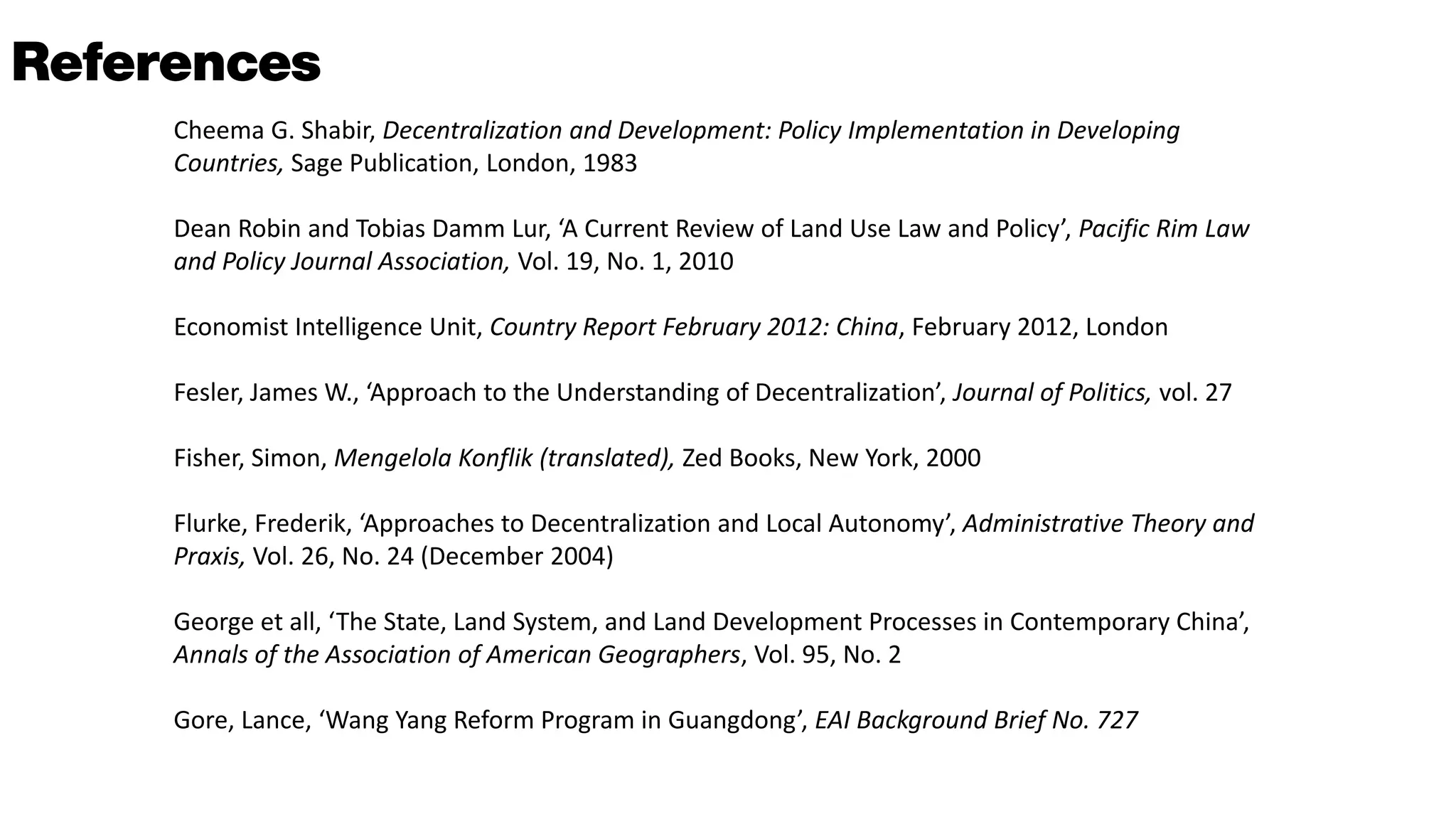 Cheema G. Shabir, Decentralization and Development: Policy Implementation in Developing
Countries, Sage Publication, London, 1983
Dean Robin and Tobias Damm Lur, ‘A Current Review of Land Use Law and Policy’, Pacific Rim Law
and Policy Journal Association, Vol. 19, No. 1, 2010
Economist Intelligence Unit, Country Report February 2012: China, February 2012, London
Fesler, James W., ‘Approach to the Understanding of Decentralization’, Journal of Politics, vol. 27
Fisher, Simon, Mengelola Konflik (translated), Zed Books, New York, 2000
Flurke, Frederik, ‘Approaches to Decentralization and Local Autonomy’, Administrative Theory and
Praxis, Vol. 26, No. 24 (December 2004)
George et all, ‘The State, Land System, and Land Development Processes in Contemporary China’,
Annals of the Association of American Geographers, Vol. 95, No. 2
Gore, Lance, ‘Wang Yang Reform Program in Guangdong’, EAI Background Brief No. 727
 