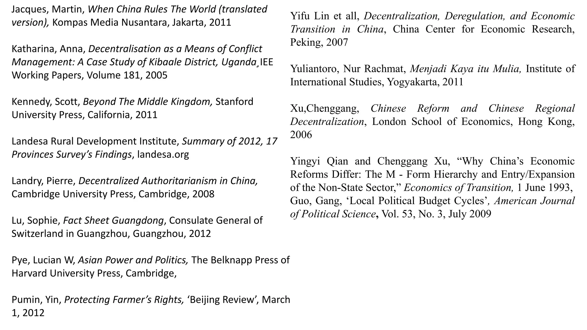 Jacques, Martin, When China Rules The World (translated
version), Kompas Media Nusantara, Jakarta, 2011
Katharina, Anna, Decentralisation as a Means of Conflict
Management: A Case Study of Kibaale District, Uganda¸IEE
Working Papers, Volume 181, 2005
Kennedy, Scott, Beyond The Middle Kingdom, Stanford
University Press, California, 2011
Landesa Rural Development Institute, Summary of 2012, 17
Provinces Survey’s Findings, landesa.org
Landry, Pierre, Decentralized Authoritarianism in China,
Cambridge University Press, Cambridge, 2008
Lu, Sophie, Fact Sheet Guangdong, Consulate General of
Switzerland in Guangzhou, Guangzhou, 2012
Pye, Lucian W, Asian Power and Politics, The Belknapp Press of
Harvard University Press, Cambridge,
Pumin, Yin, Protecting Farmer’s Rights, ‘Beijing Review’, March
1, 2012
Yifu Lin et all, Decentralization, Deregulation, and Economic
Transition in China, China Center for Economic Research,
Peking, 2007
Yuliantoro, Nur Rachmat, Menjadi Kaya itu Mulia, Institute of
International Studies, Yogyakarta, 2011
Xu,Chenggang, Chinese Reform and Chinese Regional
Decentralization, London School of Economics, Hong Kong,
2006
Yingyi Qian and Chenggang Xu, “Why China’s Economic
Reforms Differ: The M - Form Hierarchy and Entry/Expansion
of the Non-State Sector,” Economics of Transition, 1 June 1993,
Guo, Gang, ‘Local Political Budget Cycles’, American Journal
of Political Science, Vol. 53, No. 3, July 2009
 