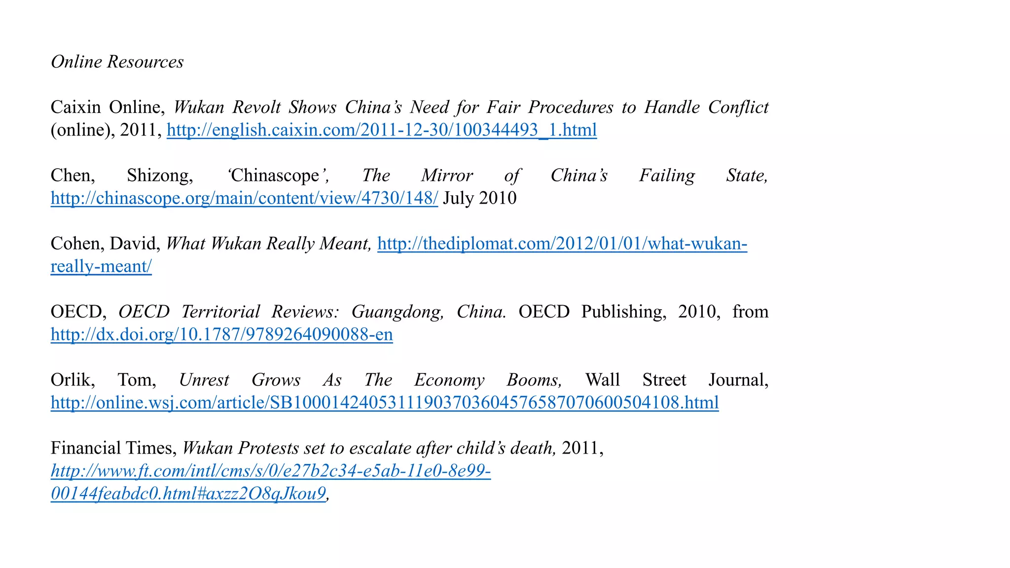 Online Resources
Caixin Online, Wukan Revolt Shows China’s Need for Fair Procedures to Handle Conflict
(online), 2011, http://english.caixin.com/2011-12-30/100344493_1.html
Chen, Shizong, ‘Chinascope’, The Mirror of China’s Failing State,
http://chinascope.org/main/content/view/4730/148/ July 2010
Cohen, David, What Wukan Really Meant, http://thediplomat.com/2012/01/01/what-wukan-
really-meant/
OECD, OECD Territorial Reviews: Guangdong, China. OECD Publishing, 2010, from
http://dx.doi.org/10.1787/9789264090088-en
Orlik, Tom, Unrest Grows As The Economy Booms, Wall Street Journal,
http://online.wsj.com/article/SB10001424053111903703604576587070600504108.html
Financial Times, Wukan Protests set to escalate after child’s death, 2011,
http://www.ft.com/intl/cms/s/0/e27b2c34-e5ab-11e0-8e99-
00144feabdc0.html#axzz2O8qJkou9,
 