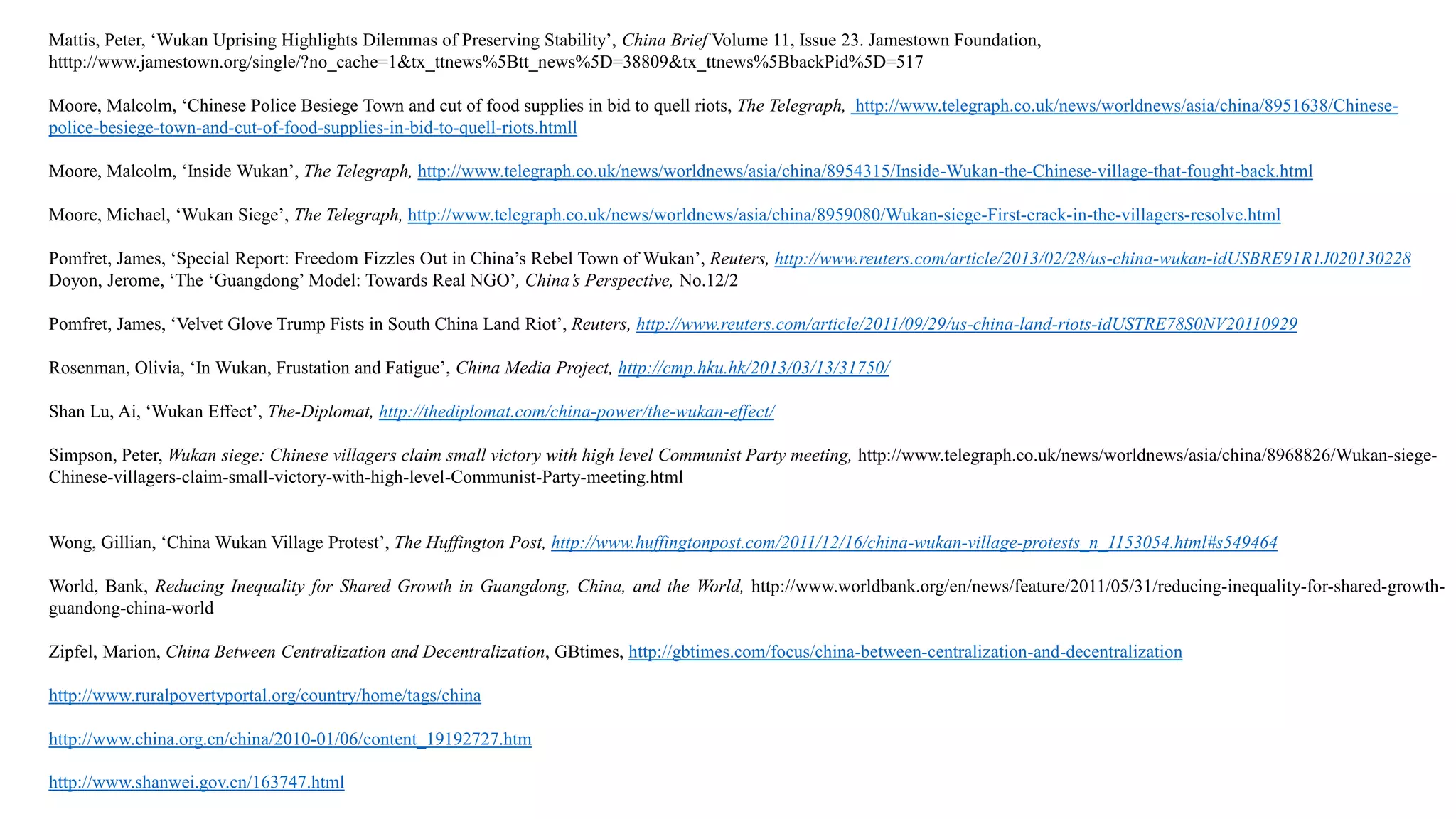 Mattis, Peter, ‘Wukan Uprising Highlights Dilemmas of Preserving Stability’, China Brief Volume 11, Issue 23. Jamestown Foundation,
htttp://www.jamestown.org/single/?no_cache=1&tx_ttnews%5Btt_news%5D=38809&tx_ttnews%5BbackPid%5D=517
Moore, Malcolm, ‘Chinese Police Besiege Town and cut of food supplies in bid to quell riots, The Telegraph, http://www.telegraph.co.uk/news/worldnews/asia/china/8951638/Chinese-
police-besiege-town-and-cut-of-food-supplies-in-bid-to-quell-riots.htmll
Moore, Malcolm, ‘Inside Wukan’, The Telegraph, http://www.telegraph.co.uk/news/worldnews/asia/china/8954315/Inside-Wukan-the-Chinese-village-that-fought-back.html
Moore, Michael, ‘Wukan Siege’, The Telegraph, http://www.telegraph.co.uk/news/worldnews/asia/china/8959080/Wukan-siege-First-crack-in-the-villagers-resolve.html
Pomfret, James, ‘Special Report: Freedom Fizzles Out in China’s Rebel Town of Wukan’, Reuters, http://www.reuters.com/article/2013/02/28/us-china-wukan-idUSBRE91R1J020130228
Doyon, Jerome, ‘The ‘Guangdong’ Model: Towards Real NGO’, China’s Perspective, No.12/2
Pomfret, James, ‘Velvet Glove Trump Fists in South China Land Riot’, Reuters, http://www.reuters.com/article/2011/09/29/us-china-land-riots-idUSTRE78S0NV20110929
Rosenman, Olivia, ‘In Wukan, Frustation and Fatigue’, China Media Project, http://cmp.hku.hk/2013/03/13/31750/
Shan Lu, Ai, ‘Wukan Effect’, The-Diplomat, http://thediplomat.com/china-power/the-wukan-effect/
Simpson, Peter, Wukan siege: Chinese villagers claim small victory with high level Communist Party meeting, http://www.telegraph.co.uk/news/worldnews/asia/china/8968826/Wukan-siege-
Chinese-villagers-claim-small-victory-with-high-level-Communist-Party-meeting.html
Wong, Gillian, ‘China Wukan Village Protest’, The Huffington Post, http://www.huffingtonpost.com/2011/12/16/china-wukan-village-protests_n_1153054.html#s549464
World, Bank, Reducing Inequality for Shared Growth in Guangdong, China, and the World, http://www.worldbank.org/en/news/feature/2011/05/31/reducing-inequality-for-shared-growth-
guandong-china-world
Zipfel, Marion, China Between Centralization and Decentralization, GBtimes, http://gbtimes.com/focus/china-between-centralization-and-decentralization
http://www.ruralpovertyportal.org/country/home/tags/china
http://www.china.org.cn/china/2010-01/06/content_19192727.htm
http://www.shanwei.gov.cn/163747.html
 