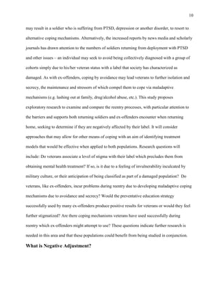 10
may result in a soldier who is suffering from PTSD, depression or another disorder, to resort to
alternative coping mechanisms. Alternatively, the increased reports by news media and scholarly
journals has drawn attention to the numbers of soldiers returning from deployment with PTSD
and other issues – an individual may seek to avoid being collectively diagnosed with a group of
cohorts simply due to his/her veteran status with a label that society has characterized as
damaged. As with ex-offenders, coping by avoidance may lead veterans to further isolation and
secrecy, the maintenance and stressors of which compel them to cope via maladaptive
mechanisms (e.g. lashing out at family, drug/alcohol abuse, etc.). This study proposes
exploratory research to examine and compare the reentry processes, with particular attention to
the barriers and supports both returning soldiers and ex-offenders encounter when returning
home, seeking to determine if they are negatively affected by their label. It will consider
approaches that may allow for other means of coping with an aim of identifying treatment
models that would be effective when applied to both populations. Research questions will
include: Do veterans associate a level of stigma with their label which precludes them from
obtaining mental health treatment? If so, is it due to a feeling of invulnerability inculcated by
military culture, or their anticipation of being classified as part of a damaged population? Do
veterans, like ex-offenders, incur problems during reentry due to developing maladaptive coping
mechanisms due to avoidance and secrecy? Would the preventative education strategy
successfully used by many ex-offenders produce positive results for veterans or would they feel
further stigmatized? Are there coping mechanisms veterans have used successfully during
reentry which ex-offenders might attempt to use? These questions indicate further research is
needed in this area and that these populations could benefit from being studied in conjunction.
What is Negative Adjustment?
 